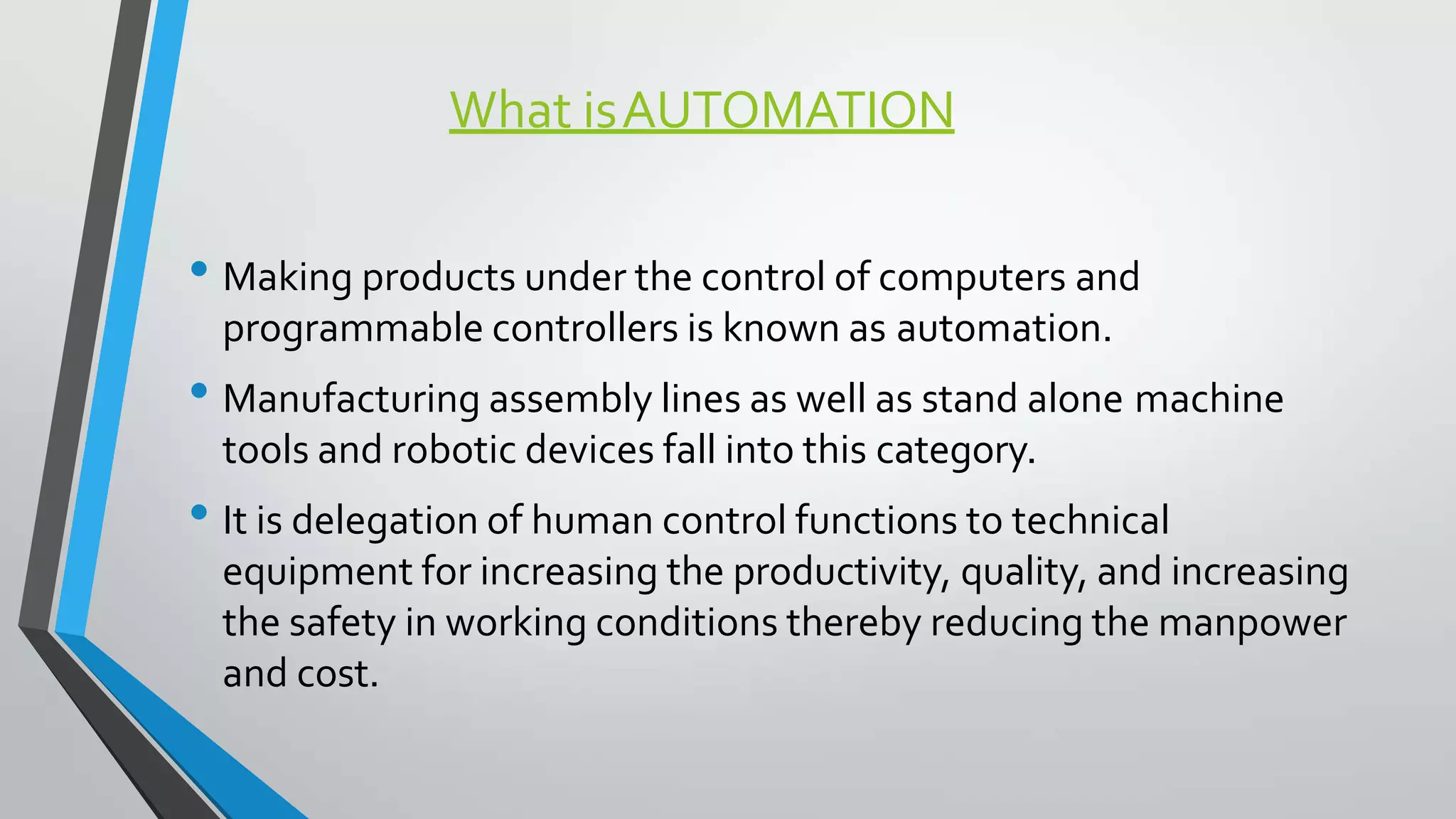 What isAUTOMATION
• Making products under the control of computers and
programmable controllers is known as automation.
• Manufacturing assembly lines as well as stand alone machine
tools and robotic devices fall into this category.
• It is delegation of human control functions to technical
equipment for increasing the productivity, quality, and increasing
the safety in working conditions thereby reducing the manpower
and cost.
 