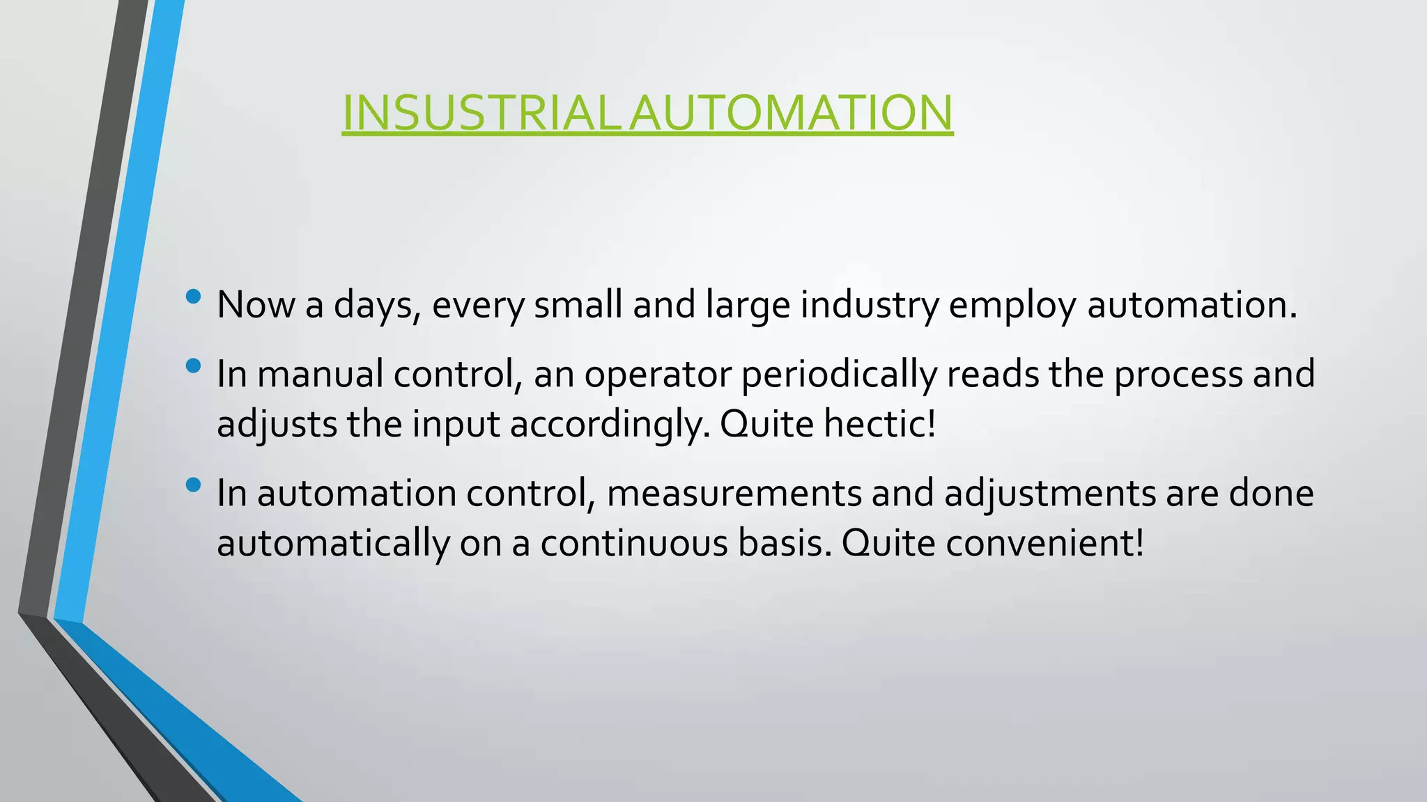 INSUSTRIALAUTOMATION
• Now a days, every small and large industry employ automation.
• In manual control, an operator periodically reads the process and
adjusts the input accordingly. Quite hectic!
• In automation control, measurements and adjustments are done
automatically on a continuous basis. Quite convenient!
 
