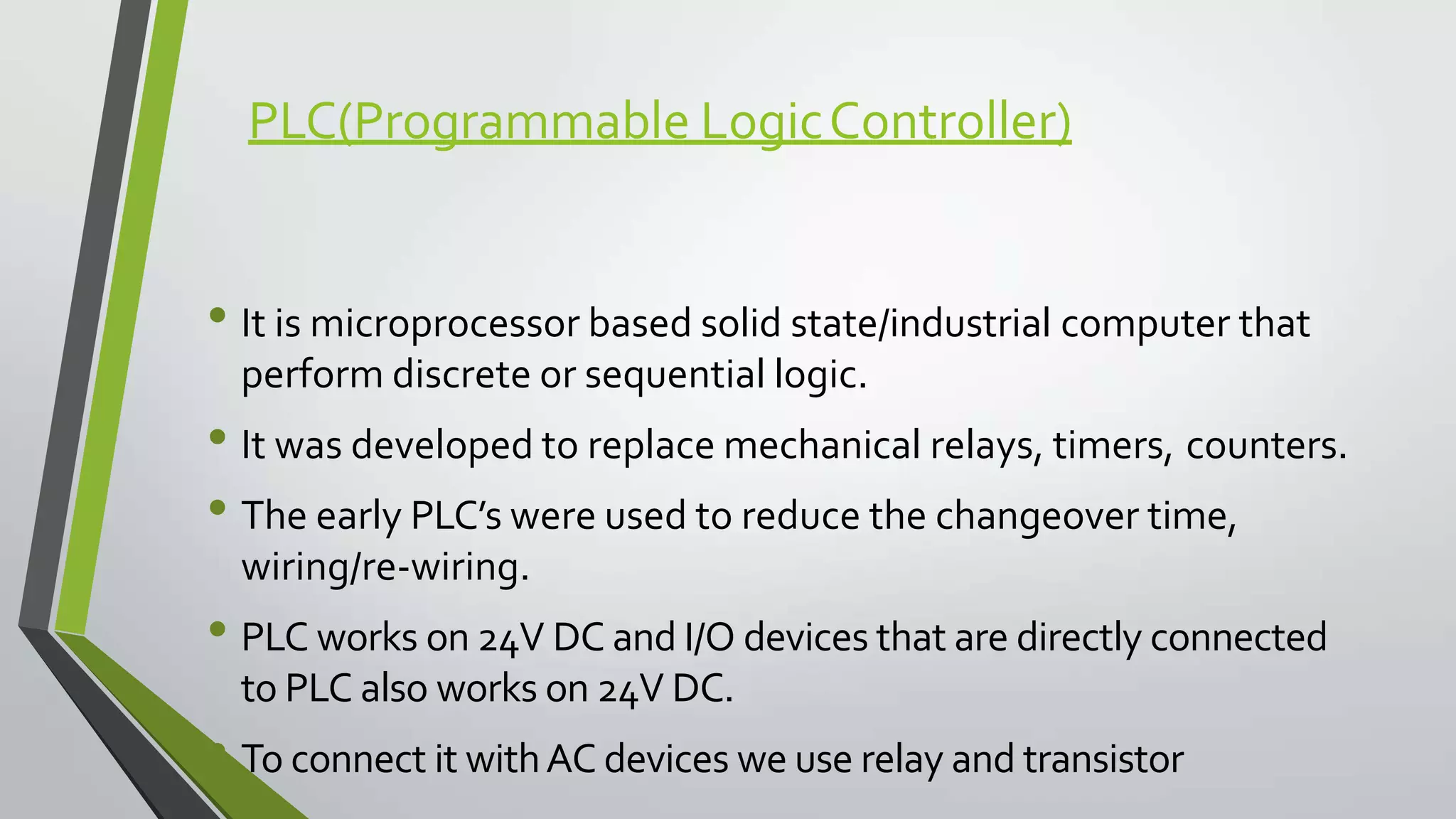 PLC(Programmable LogicController)
• It is microprocessor based solid state/industrial computer that
perform discrete or sequential logic.
• It was developed to replace mechanical relays, timers, counters.
• The early PLC’s were used to reduce the changeover time,
wiring/re-wiring.
• PLC works on 24V DC and I/O devices that are directly connected
to PLC also works on 24V DC.
• To connect it withAC devices we use relay and transistor
 
