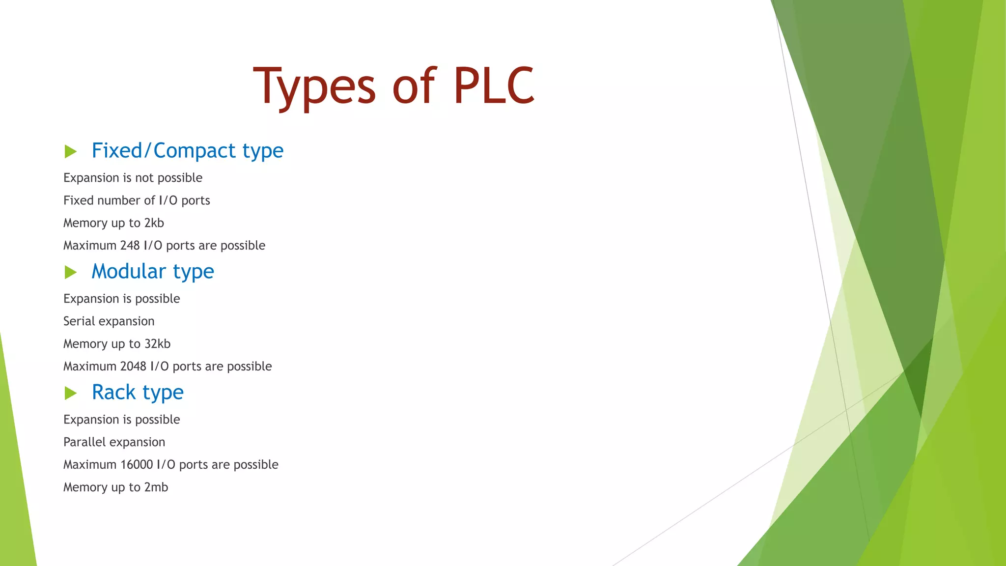 Types of PLC
 Fixed/Compact type
Expansion is not possible
Fixed number of I/O ports
Memory up to 2kb
Maximum 248 I/O ports are possible
 Modular type
Expansion is possible
Serial expansion
Memory up to 32kb
Maximum 2048 I/O ports are possible
 Rack type
Expansion is possible
Parallel expansion
Maximum 16000 I/O ports are possible
Memory up to 2mb
 