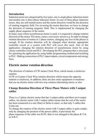 2
Introduction
Induction motor are categorized by two types, one is single phase induction motor
and another one is three phase induction motor. In case of three phase induction
motor, they are self-started motor and the motor direction would be the direction
of rotating magnetic field. For reversing the motor direction, we have to change
the direction of rotating magnetic field. This is implemented by changing the
supply phase sequence of the motor.
In many areas where asynchronous motor is used, it is required to change rotation
direction of the motor. Elevators, cranes, conveyors, mixers e.g. In order to change
rotation direction of motors in 3 phase motors, changing any two of the phases is
enough. If the rotation direction will be changed when desired, appropriate
controller circuit or a system with PLC will cover this need. Aim of this
application; changing the rotation direction of asynchronous motor by using
classic controller circuit and PLC. Developing the PLC program that is necessary
for operating the application by using ladder programming method and installing
to PLC. Making connections of PLC input/outputs, circuit components and energy
lines.
Electric motor rotation direction
The direction of rotation of CW means Clock Wise, which means a clockwise
rotation.
CCW or Counter Clock Wise rotation direction which means the opposite
rotation is clockwise, In addition, there are also some equipment or machines
that use an electric motor with two-way rotation (alternating turns), or also
Change Rotation Direction of Three Phase Motors with 3 output
cables
There is a 3 phase electric motor that has 3 output cables and there are 6 output
cables, An electric motor with 3 output cables means that the coil of the motor
has been connected in a star (Star) or Delta in stator, so that only 3 cables that
Come out.
To change the rotation of the electric motor with 3 output cables is quite simple,
only by changing the position of the power cables, if previously the
phase sequence of the cable was R-ST, then it was changed to the phase R-T-S,
or S-R-T.
 