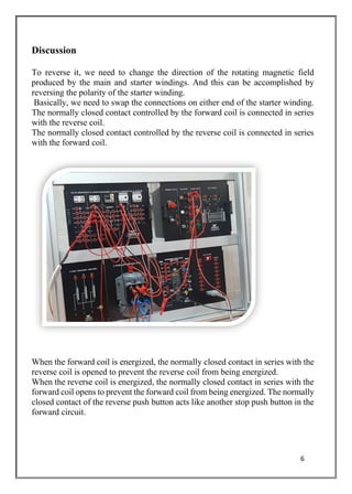 6
Discussion
To reverse it, we need to change the direction of the rotating magnetic field
produced by the main and starter windings. And this can be accomplished by
reversing the polarity of the starter winding.
Basically, we need to swap the connections on either end of the starter winding.
The normally closed contact controlled by the forward coil is connected in series
with the reverse coil.
The normally closed contact controlled by the reverse coil is connected in series
with the forward coil.
When the forward coil is energized, the normally closed contact in series with the
reverse coil is opened to prevent the reverse coil from being energized.
When the reverse coil is energized, the normally closed contact in series with the
forward coil opens to prevent the forward coil from being energized. The normally
closed contact of the reverse push button acts like another stop push button in the
forward circuit.
 
