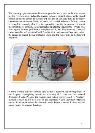 7
The normally open contact on the reverse push but ton is used as the start button
for the reverse circuit. When the reverse button is pressed, its normally closed
contact opens the circuit to the forward coil and at the same time its normally
closed contact completes the circuit to the reverse coil. When the forward button
is pressed, its normally closed contact opens the circuit to the reverse coil and at
the same time its normally closed contact completes the circuit to the forward coil.
Pressing the forward push button energizes coil F. Auxiliary memory contact F
closes to seal in and maintain F coil. Auxiliary interlock contact F opens to isolate
the reversing circuit. Power contacts F close and the motor runs in the forward
direction.
If either the stop button or forward limit switch is actuated, the holding circuit to
coil F opens, deenergizing the coil and returning all F contacts to their normal
deenergized state. Pressing the reverse push button energizes coil R. Auxiliary
memory contact R closes to seal in and maintain R coil. Auxiliary interlock
contact R opens to isolate the forward circuit. Power contacts R close and the
motor runs in the reverse direction.
 