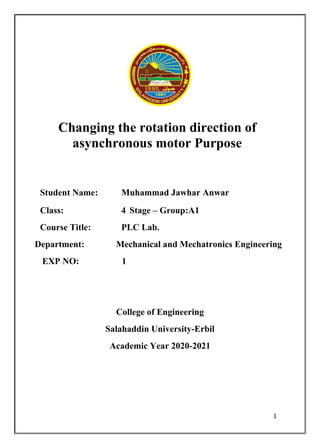1
Changing the rotation direction of
asynchronous motor Purpose
Student Name: Muhammad Jawhar Anwar
Class: 4 Stage – Group:A1
Course Title: PLC Lab.
Department: Mechanical and Mechatronics Engineering
EXP NO: 1
College of Engineering
Salahaddin University-Erbil
Academic Year 2020-2021
 