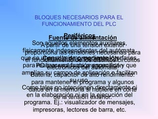 BLOQUES NECESARIOS PARA EL
FUNCIONAMIENTO DEL PLC
Fuente de alimentación
A partir de una tensión exterior
proporciona las tensiones necesarias para
el funcionamiento de los distintos circuitos
electrónicos del autómata.
Batería, capacitor de alto rendimiento:
para mantener el programa y algunos
datos en la memoria si hubiere en corte
de la tensión exterior.
Consola de programación
PC o consolas de programación
Periféricos
Son aquellos elementos auxiliares,
físicamente independientes del autómata,
que se unen al mismo mediante interfases,
para realizar una función especifica y que
amplían su campo de aplicación o facilitan
su uso.
Como tales no intervienen directamente ni
en la elaboración ni en la ejecución del
programa. Ej.: visualizador de mensajes,
impresoras, lectores de barra, etc.
 