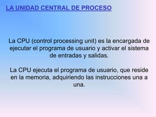 LA UNIDAD CENTRAL DE PROCESO
La CPU (control processing unit) es la encargada de
ejecutar el programa de usuario y activar el sistema
de entradas y salidas.
La CPU ejecuta el programa de usuario, que reside
en la memoria, adquiriendo las instrucciones una a
una.
 