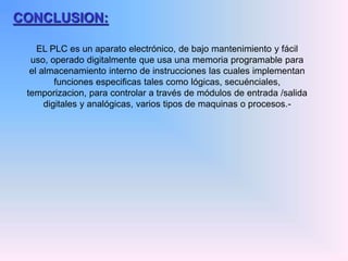 CONCLUSION:
EL PLC es un aparato electrónico, de bajo mantenimiento y fácil
uso, operado digitalmente que usa una memoria programable para
el almacenamiento interno de instrucciones las cuales implementan
funciones especificas tales como lógicas, secuénciales,
temporizacion, para controlar a través de módulos de entrada /salida
digitales y analógicas, varios tipos de maquinas o procesos.-
 