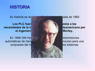 HISTORIA
Su historia se remonta a finales de la década de 1960
Los PLC fueron inventados en respuesta a las
necesidades de la industria automotriz norteamericana por
el ingeniero Estadounidense Dick Morley.,
En 1968 GM Hydramatic (la división de transmisiones
automáticas de General Motors) ofertó un concurso para una
propuesta del reemplazo electrónico de los sistemas
cableados.
 