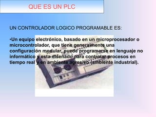 QUE ES UN PLC
UN CONTROLADOR LOGICO PROGRAMABLE ES:
•Un equipo electrónico, basado en un microprocesador o
microcontrolador, que tiene generalmente una
configuración modular, puede programarse en lenguaje no
informático y esta diseñado para controlar procesos en
tiempo real y en ambiente agresivo (ambiente industrial).
 