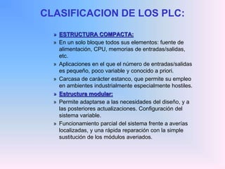 CLASIFICACION DE LOS PLC:
» ESTRUCTURA COMPACTA:
» En un solo bloque todos sus elementos: fuente de
alimentación, CPU, memorias de entradas/salidas,
etc.
» Aplicaciones en el que el número de entradas/salidas
es pequeño, poco variable y conocido a priori.
» Carcasa de carácter estanco, que permite su empleo
en ambientes industrialmente especialmente hostiles.
» Estructura modular:
» Permite adaptarse a las necesidades del diseño, y a
las posteriores actualizaciones. Configuración del
sistema variable.
» Funcionamiento parcial del sistema frente a averías
localizadas, y una rápida reparación con la simple
sustitución de los módulos averiados.
 