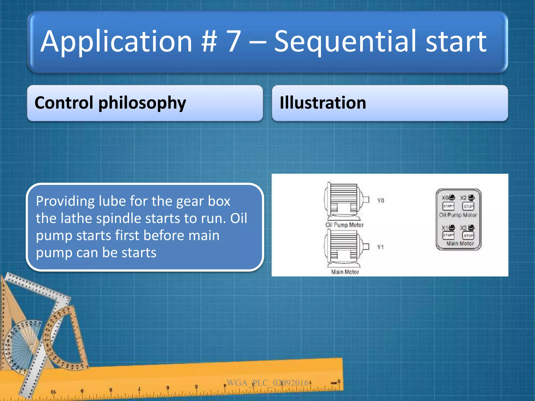 Application # 7 – Sequential start
Control philosophy Illustration
WGA_PLC_02092016
Providing lube for the gear box
the lathe spindle starts to run. Oil
pump starts first before main
pump can be starts
 