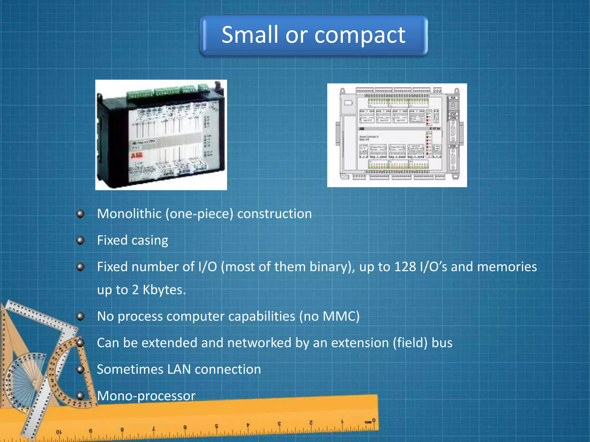 Monolithic (one-piece) construction
Fixed casing
Fixed number of I/O (most of them binary), up to 128 I/O’s and memories
up to 2 Kbytes.
No process computer capabilities (no MMC)
Can be extended and networked by an extension (field) bus
Sometimes LAN connection
Mono-processor
Small or compact
 