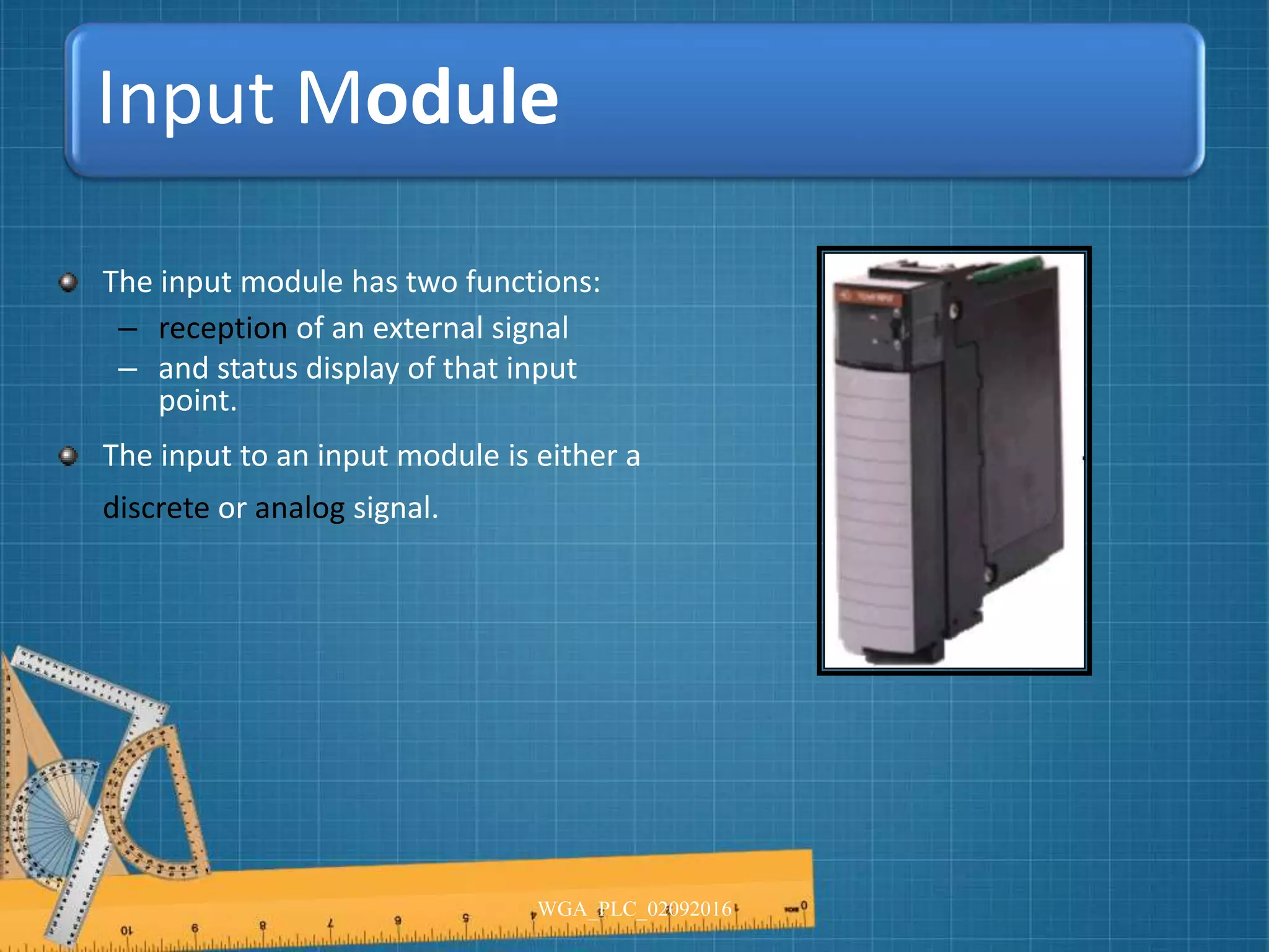 Input Module
The input module has two functions:
– reception of an external signal
– and status display of that input
point.
The input to an input module is either a
discrete or analog signal.
WGA_PLC_02092016
 