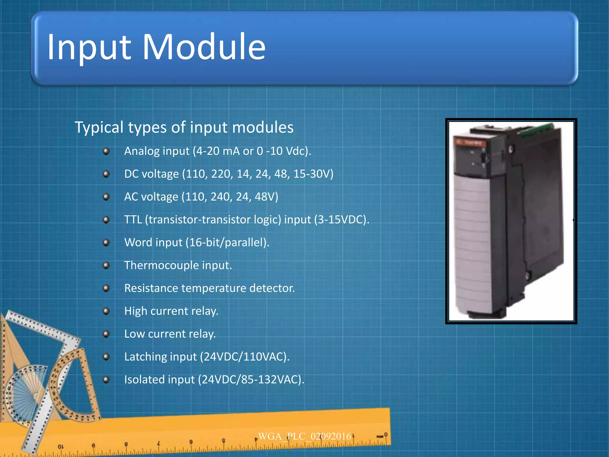 Input Module
Typical types of input modules
Analog input (4-20 mA or 0 -10 Vdc).
DC voltage (110, 220, 14, 24, 48, 15-30V)
AC voltage (110, 240, 24, 48V)
TTL (transistor-transistor logic) input (3-15VDC).
Word input (16-bit/parallel).
Thermocouple input.
Resistance temperature detector.
High current relay.
Low current relay.
Latching input (24VDC/110VAC).
Isolated input (24VDC/85-132VAC).
WGA_PLC_02092016
 