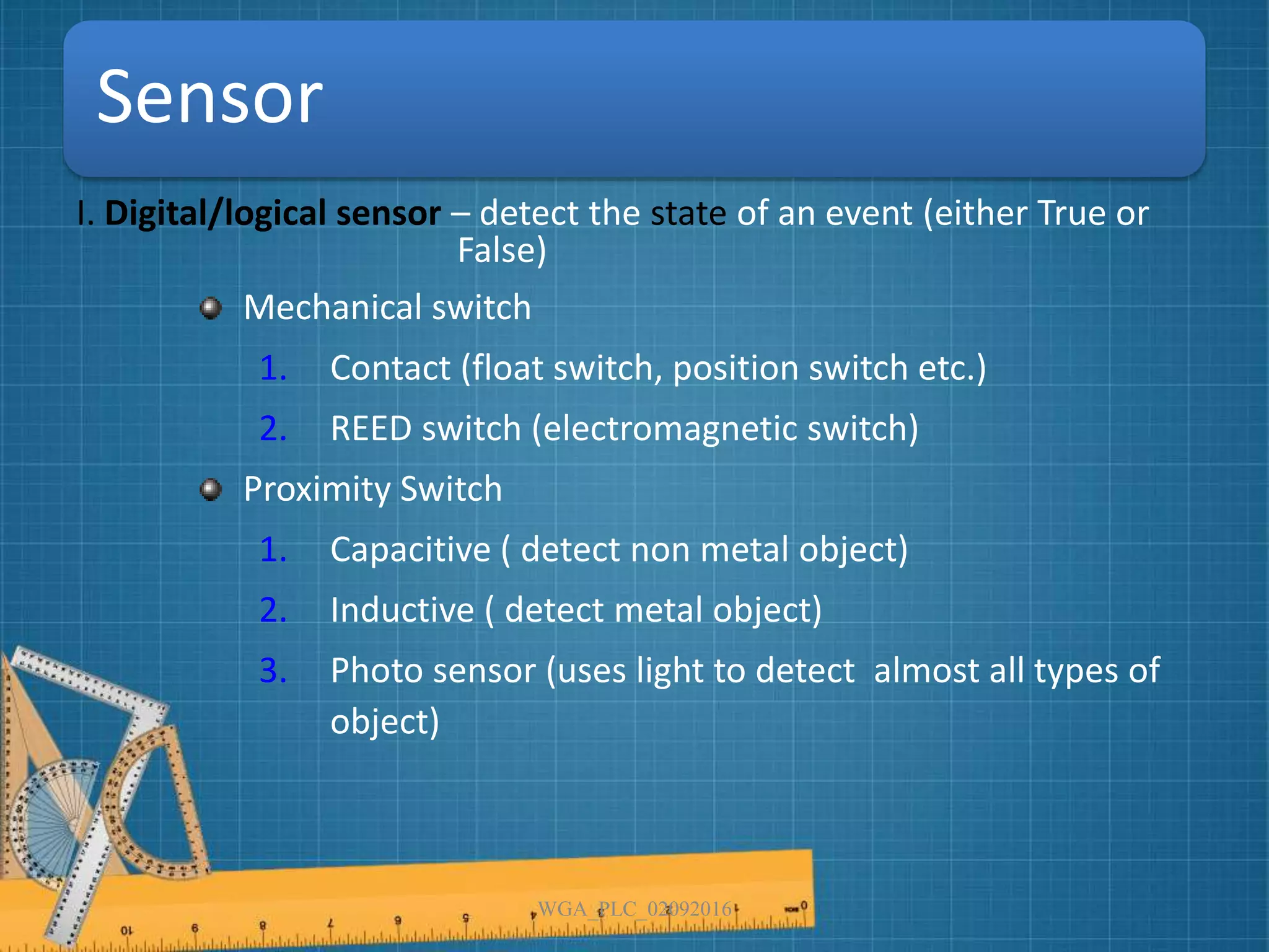 Sensor
I. Digital/logical sensor – detect the state of an event (either True or
False)
Mechanical switch
1. Contact (float switch, position switch etc.)
2. REED switch (electromagnetic switch)
Proximity Switch
1. Capacitive ( detect non metal object)
2. Inductive ( detect metal object)
3. Photo sensor (uses light to detect almost all types of
object)
WGA_PLC_02092016
 