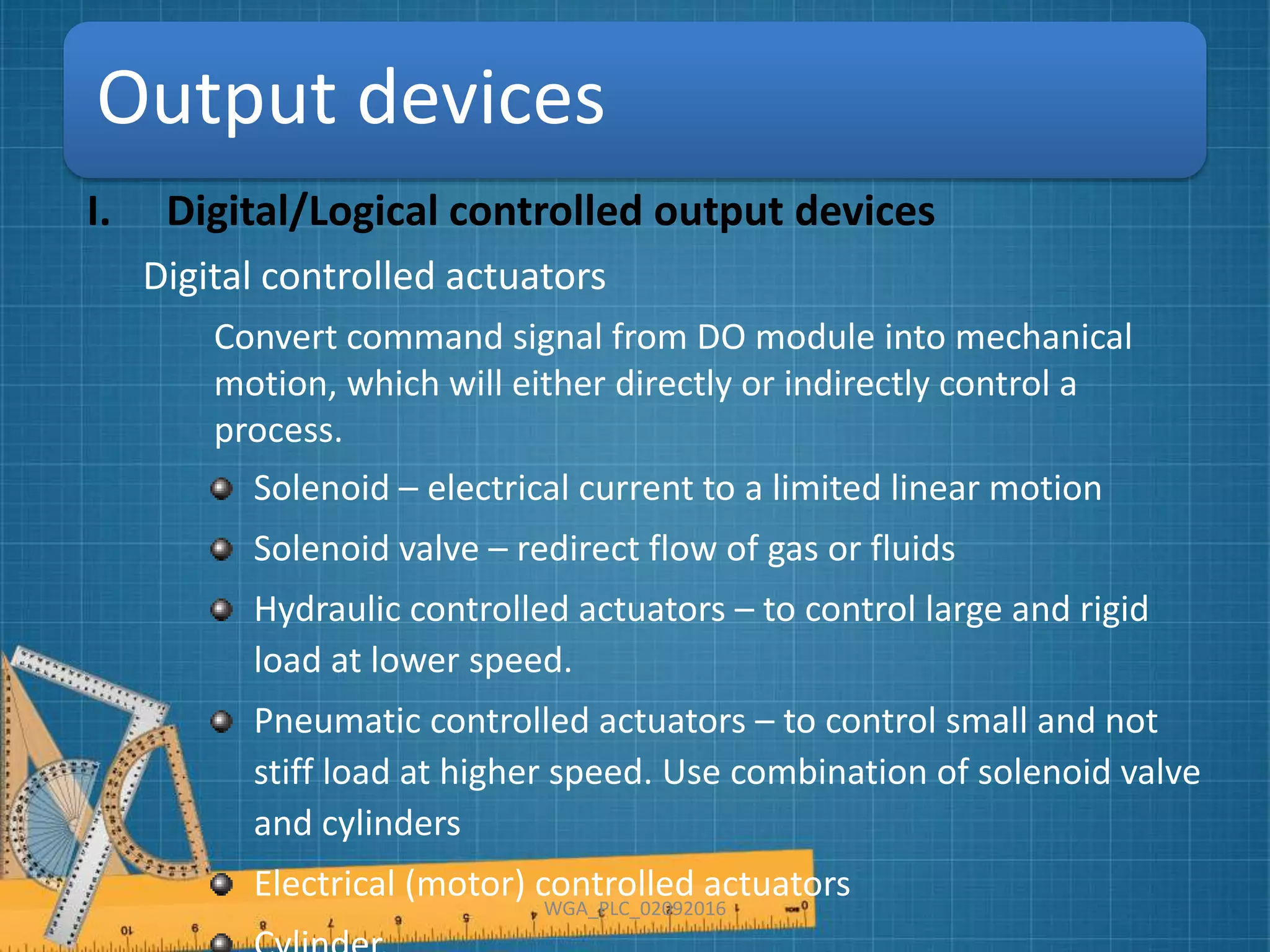 Output devices
I. Digital/Logical controlled output devices
Digital controlled actuators
Convert command signal from DO module into mechanical
motion, which will either directly or indirectly control a
process.
Solenoid – electrical current to a limited linear motion
Solenoid valve – redirect flow of gas or fluids
Hydraulic controlled actuators – to control large and rigid
load at lower speed.
Pneumatic controlled actuators – to control small and not
stiff load at higher speed. Use combination of solenoid valve
and cylinders
Electrical (motor) controlled actuators
WGA_PLC_02092016
 