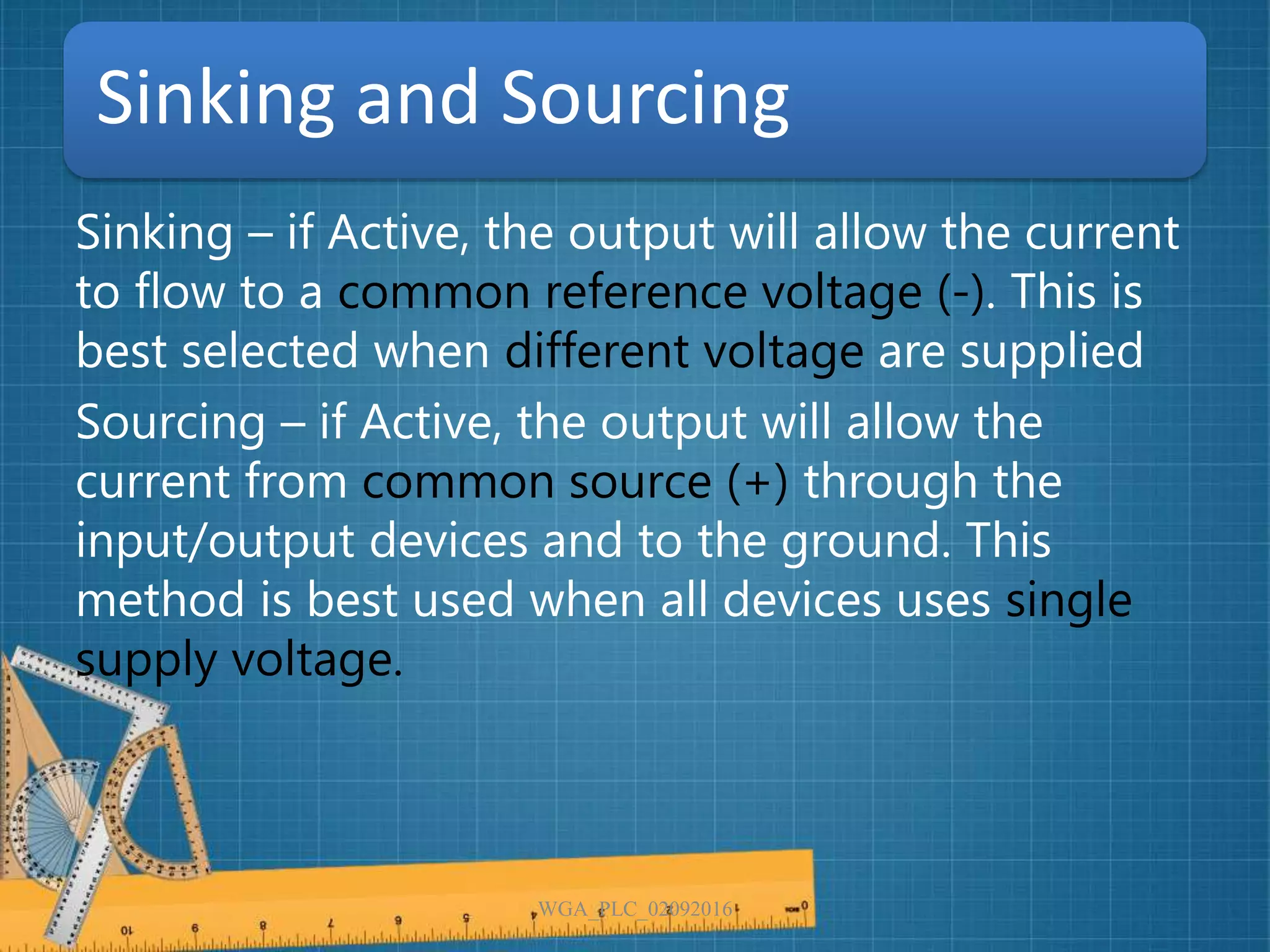 Sinking and Sourcing
Sinking – if Active, the output will allow the current
to flow to a common reference voltage (-). This is
best selected when different voltage are supplied
Sourcing – if Active, the output will allow the
current from common source (+) through the
input/output devices and to the ground. This
method is best used when all devices uses single
supply voltage.
WGA_PLC_02092016
 