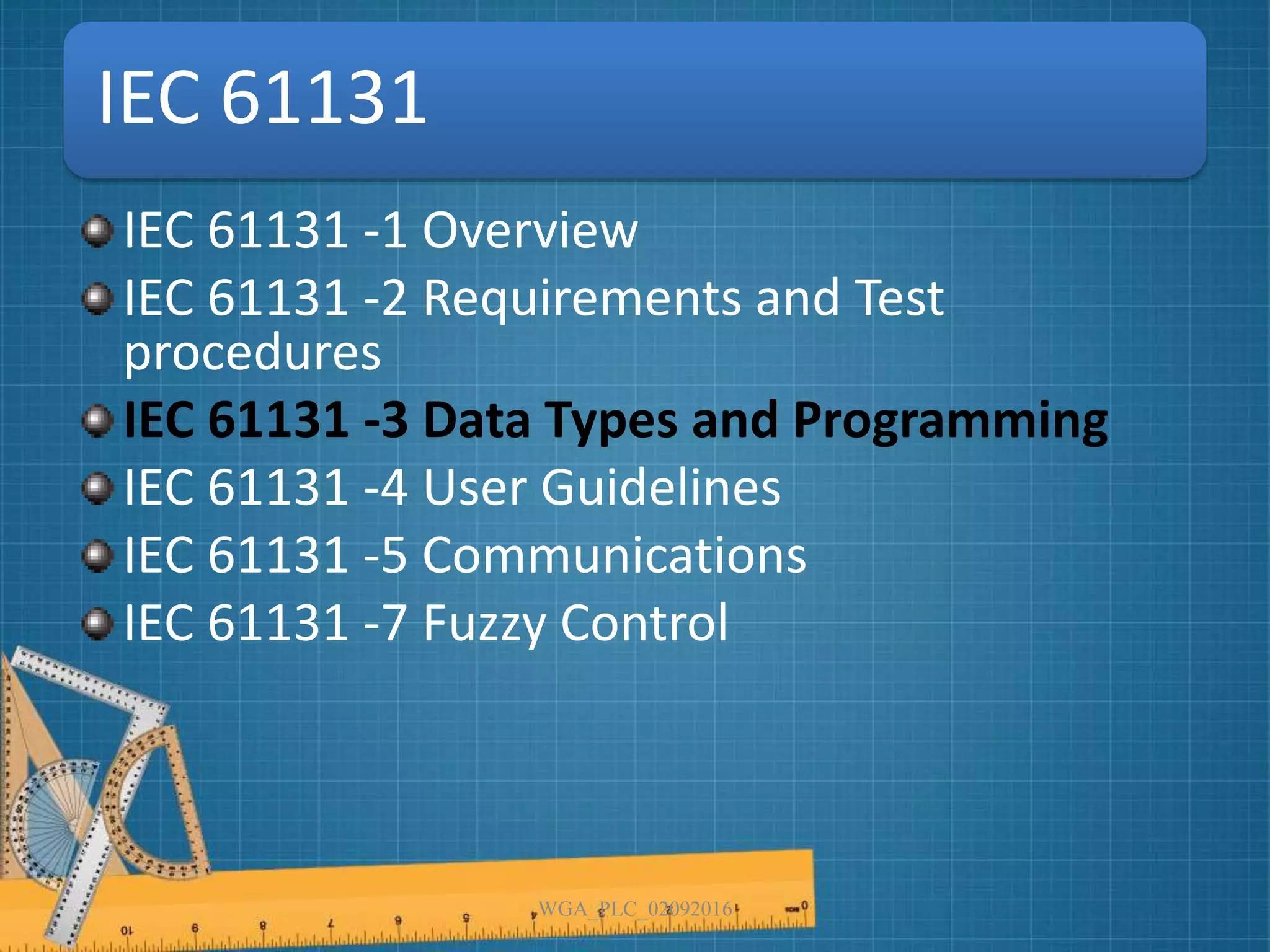 IEC 61131
IEC 61131 -1 Overview
IEC 61131 -2 Requirements and Test
procedures
IEC 61131 -3 Data Types and Programming
IEC 61131 -4 User Guidelines
IEC 61131 -5 Communications
IEC 61131 -7 Fuzzy Control
WGA_PLC_02092016
 