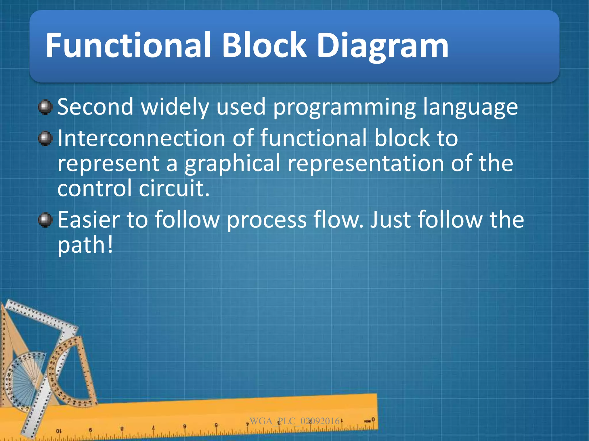 Functional Block Diagram
Second widely used programming language
Interconnection of functional block to
represent a graphical representation of the
control circuit.
Easier to follow process flow. Just follow the
path!
WGA_PLC_02092016
 