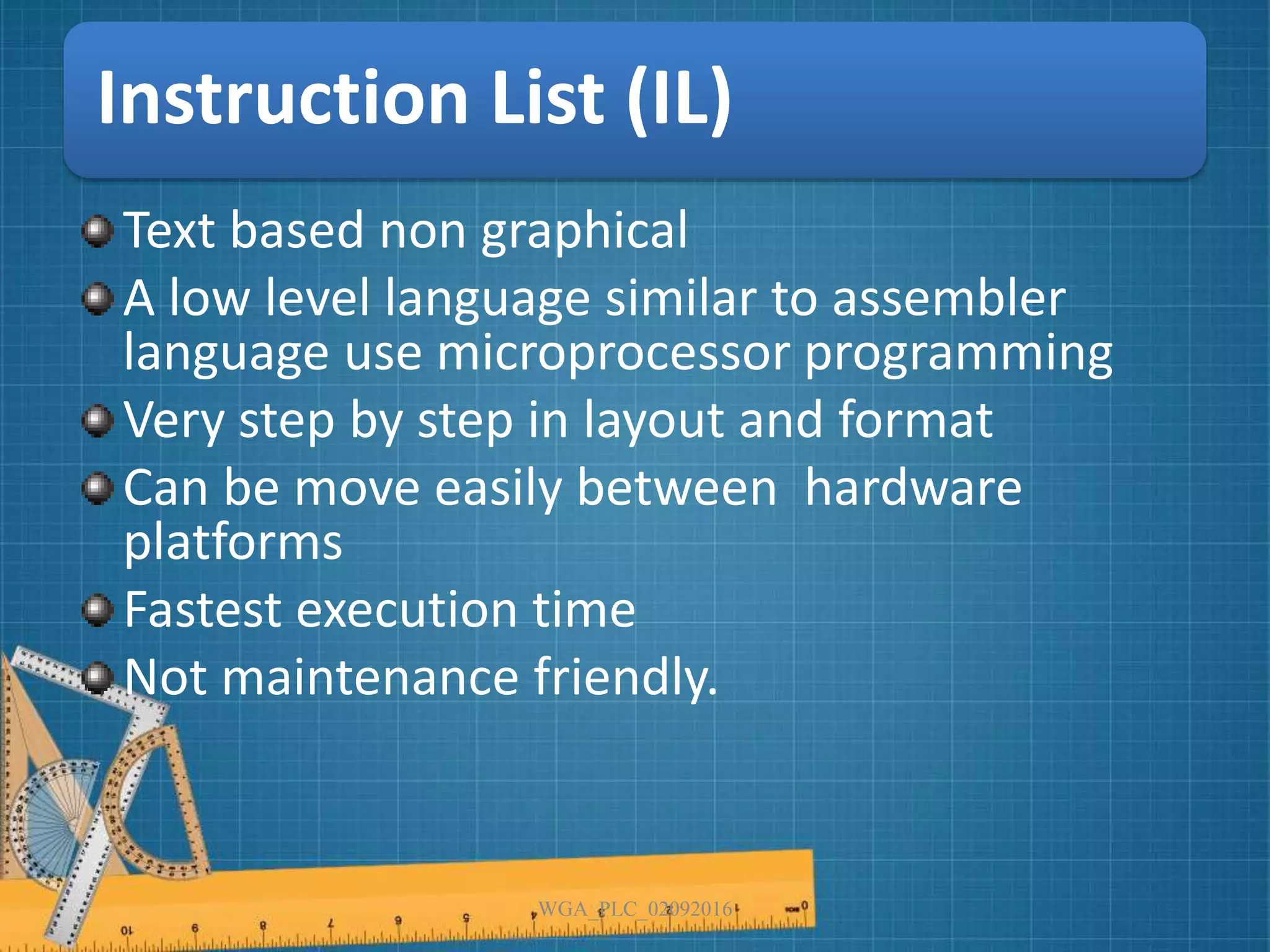 Instruction List (IL)
Text based non graphical
A low level language similar to assembler
language use microprocessor programming
Very step by step in layout and format
Can be move easily between hardware
platforms
Fastest execution time
Not maintenance friendly.
WGA_PLC_02092016
 