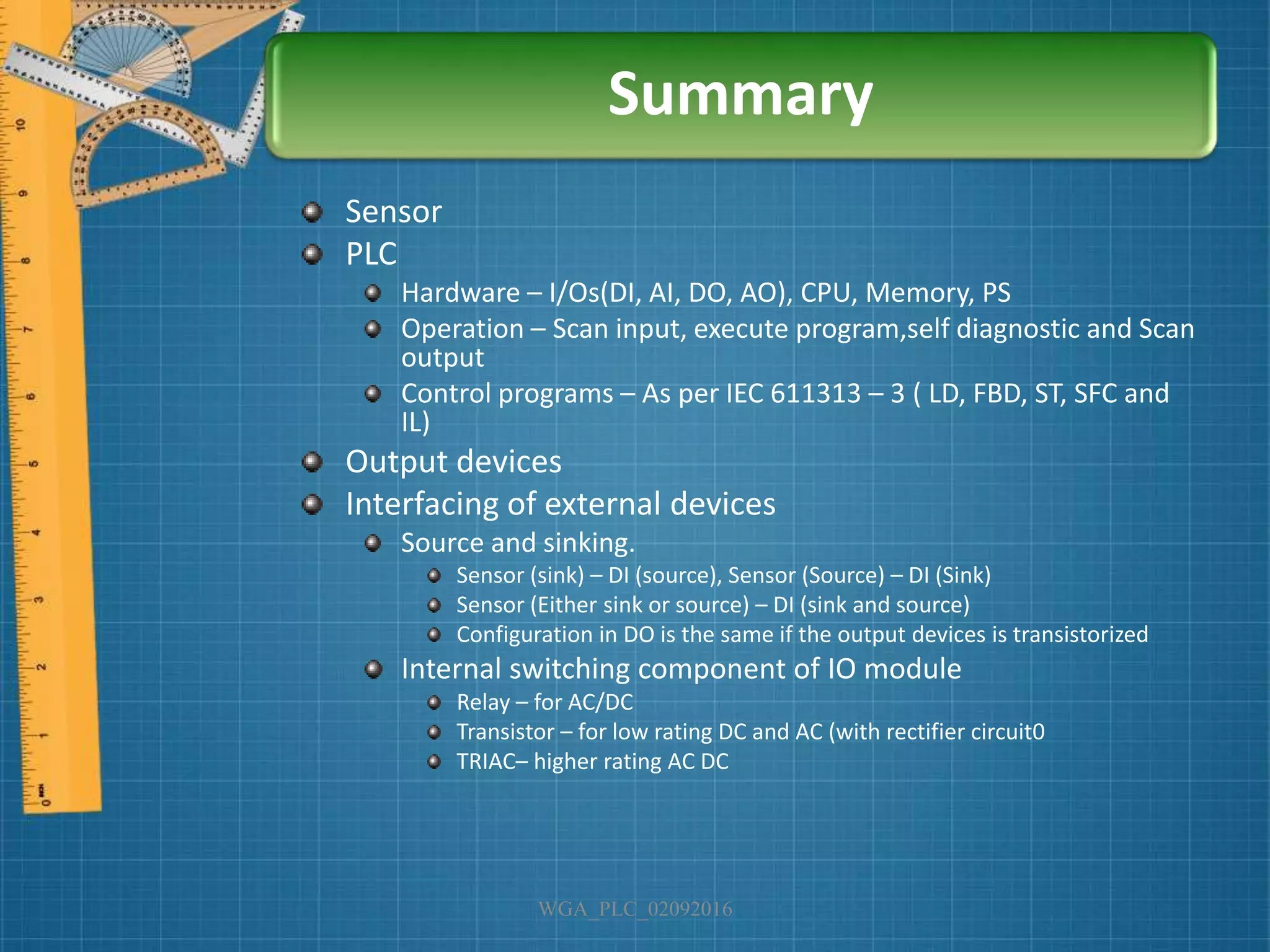 Sensor
PLC
Hardware – I/Os(DI, AI, DO, AO), CPU, Memory, PS
Operation – Scan input, execute program,self diagnostic and Scan
output
Control programs – As per IEC 611313 – 3 ( LD, FBD, ST, SFC and
IL)
Output devices
Interfacing of external devices
Source and sinking.
Sensor (sink) – DI (source), Sensor (Source) – DI (Sink)
Sensor (Either sink or source) – DI (sink and source)
Configuration in DO is the same if the output devices is transistorized
Internal switching component of IO module
Relay – for AC/DC
Transistor – for low rating DC and AC (with rectifier circuit0
TRIAC– higher rating AC DC
WGA_PLC_02092016
Summary
 