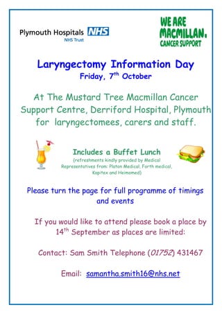 Laryngectomy Information Day
                  Friday, 7th October

  At The Mustard Tree Macmillan Cancer
Support Centre, Derriford Hospital, Plymouth
   for laryngectomees, carers and staff.


               Includes a Buffet Lunch
               (refreshments kindly provided by Medical
          Representatives from: Platon Medical, Forth medical,
                        Kapitex and Heimomed)



 Please turn the page for full programme of timings
                     and events

   If you would like to attend please book a place by
         14th September as places are limited:

    Contact: Sam Smith Telephone (01752) 431467

          Email: samantha.smith16@nhs.net
 