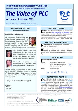 The Plymouth Laryngectomy Club (PLC)
 A Charitable Support Group for Plymouth Cancer Laryngectomees



 The Voice of PLC
 November – December 2011
 Address: c/o 80 Warleigh Avenue, PLYMOUTH, PL2 1DH, Devon, UK
 Mobile: 07745819828 (text only) Email: saudigeoff@yahoo.co.uk         Website: http://plymouthlc.webs.com


           FOREWORD BY THE CHAIR                                                                 EDITORIAL COMMENT
                Written by Geoffrey N. READ

Dear Members & Supporters,
                                                                                I  NTERNET Links. If you’re reading this on-line and come
                                                                                   across words with blue lettering that are underlined, then
                                                                                you can click on these links and be taken directly to another
                                                                                site for more information on that particular topic.
Our November 2011 Meeting was                                                   If you read this on Microsoft Word, you can put your cursor
held under new management! The                                                  over the link, hold down the Control (Ctrl) Key and click! Ed.
Committee now discusses the club’s
business outside of our normal                                                            PERSONAL ANNOUNCEMENTS
monthly meetings and this allows
for a more relaxed atmosphere at our meetings.
                                                                                N     OVEMBER 2011. No celebrations in November?
                                                                                      Have we missed anyone?


                 Our monthly raffles have been                                  B    EST WISHES TO Eileen FURNEAUX for her birthday on
                                                                                                 th
                                                                                     Saturday, 24 December 2011. Eileen is a very keen
                                                                                Member of PLC. Great to have you along Eileen! Enjoy your
                 reorganised and will now be the
                 sole responsibility of Fiona and                               day!
                 Ron & Fiona MARTIN, ournewly-
                 elected Entertainments Members.                                                      LAUGH AT LIFE!

                 It’s now time to pay your annual                               I   S SHE FEELING Any Better?

                                                                                Doctor:               Nurse, how’s that little girl
                 subscriptions of £5 per head. Only                                                   doing who swallowed a Fifty
                 members need pay... not Friends!                                                     Pence piece last night?
                                                                                Nurse:                No change yet!
We have twelve members lined up ready to take
part in our Club’s Christmas Dinner on Monday,
12th December 2011. This promises to be a
lovely end to what for the PLC has been a very
successful year!                                                                              PLC MONTHLY MEETINGS
Thank you all for your continued support!                                       O    UR NOVEMBER 2011 Meeting took place at the
                                                                                     Mustard Tree Cancer Support Center at Derriford
                                                                                                       th
                                                                                Hospital on Monday, 7 November 2011 at 11 a.m. There
                                                                                were eight Members, one Friend and one Guest Speaker in
Geoff                                                                           attendance. The salient points of the meeting are given
                                                                                below. Mr. John MCKENNA, from Colebrook Housing Carers
Chair, PLC                                                                      gave us a short talk accompanied by a PowerPoint
                                                                                presentation about their work. Geoff presented John with a
                                                                                desk calendar as a small token of thanks from PLC.

   The Plymouth Laryngectomy Club (PLC) is an Affiliated Member of: The National Association of Laryngectomy Clubs (NALC)
   In Association with Macmillan Cancer Support
   Registered Charity Number: 273635
   Our Funder: Macmillan Cancer Support

   A Member of Community & Social Action Plymouth (CASAP)

   Patrons & Medical Advisors : Mr. W.M. BRIDGER, FRCS - Consultant ENT Surgeon,
   Mr. Tass MALIK, BSc FRCS (Gen), FRCS (ORL H&N) - Consultant Otolaryngologist, Head & Neck / Thyroid Surgeon, Derriford Hospital, Plymouth.
 