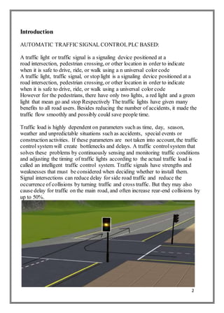 2
Introduction
AUTOMATIC TRAFFIC SIGNAL CONTROLPLC BASED:
A traffic light or traffic signal is a signaling device positioned at a
road intersection, pedestrian crossing, or other location in order to indicate
when it is safe to drive, ride, or walk using a n universal color code
A traffic light, traffic signal, or stop light is a signaling device positioned at a
road intersection, pedestrian crossing, or other location in order to indicate
when it is safe to drive, ride, or walk using a universal color code
However for the pedestrians, there have only two lights, a red light and a green
light that mean go and stop Respectively The traffic lights have given many
benefits to all road users. Besides reducing the number of accidents, it made the
traffic flow smoothly and possibly could save people time.
Traffic load is highly dependent on parameters such as time, day, season,
weather and unpredictable situations such as accidents, special events or
construction activities. If these parameters are not taken into account, the traffic
control system will create bottlenecks and delays. A traffic controlsystem that
solves these problems by continuously sensing and monitoring traffic conditions
and adjusting the timing of traffic lights according to the actual traffic load is
called an intelligent traffic control system. Traffic signals have strengths and
weaknesses that must be considered when deciding whether to install them.
Signal intersections can reduce delay for side road traffic and reduce the
occurrence of collisions by turning traffic and cross traffic. But they may also
cause delay for traffic on the main road, and often increase rear-end collisions by
up to 50%.
 