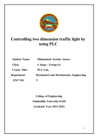 1
Controlling two dimension traffic light by
using PLC
Student Name: Muhammad Jawhar Anwar
Class: 4 Stage – Group:A1
Course Title: PLC Lab.
Department: Mechanical and Mechatronics Engineering
EXP NO: 5
College of Engineering
Salahaddin University-Erbil
Academic Year 2021-2022
 