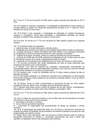 Art. 7º A Lei nº 7.716, de 5 de janeiro de 1989, passa a vigorar acrescida dos seguintes art. 8º-A e
8º-B:

“Art. 8º-A Impedir ou restringir a expressão e a manifestação de afetividade em locais públicos ou
privados abertos ao público, em virtude das características previstas no art. 1º desta Lei: Pena:
reclusão de 2 (dois) a 5 (cinco) anos.”

“Art. 8º–B Proibir a livre expressão e manifestação de afetividade do cidadão homossexual,
bissexual ou transgênero, sendo estas expressões e manifestações permitidas aos demais
cidadãos ou cidadãs: Pena: reclusão de 2 (dois) a 5 (cinco) anos.”

Art. 8º Os arts. 16 e 20 da Lei nº 7.716, de 5 de janeiro de 1999, passam a vigorar com a seguinte
redação:

“Art. 16. Constituem efeito da condenação:
I – a perda do cargo ou função pública,para o servidor público;
II – inabilitação para contratos com órgãos da administração pública direta, indireta ou fundacional;
III – proibição de acesso a créditos concedidos pelo Poder Público e suas instituições financeiras
ou a programas de incentivo ao desenvolvimento por estes instituídos ou mantidos;
IV – vedação de isenções, remissões, anistias ou quaisquer benefícios de natureza tributária;
V – multa de até 10.000 (dez mil) UFIR, podendo ser multiplicada em até 10 (dez) vezes em caso
de reincidência, levando–se em conta a capacidade financeira do infrator;
VI – suspensão do funcionamento dos estabelecimentos por prazo não superior a 3 (três) meses.
§ 1º Os recursos provenientes das multas estabelecidas por esta Lei serão destinados para
campanhas educativas contra a discriminação.
§ 2º Quando o ato ilícito for praticado por contratado, concessionário, permissionário da
administração pública, além das responsabilidades individuais, será acrescida a pena de rescisão
do instrumento contratual, do convênio ou da permissão.
§ 3º Em qualquer caso, o prazo de inabilitação será de 12 (doze) meses contados da data da
aplicação da sanção.
§ 4º As informações cadastrais e as referências invocadas como justificadoras da discriminação
serão sempre acessíveis a todos aqueles que se sujeitarem a processo seletivo, no que se refere à
sua participação.” (NR)

“Art. 20. Praticar, induzir ou incitar a discriminação ou preconceito de raça, cor, etnia, religião,
procedência nacional, gênero, sexo, orientação sexual e identidade de gênero:
§ 5º O disposto neste artigo envolve a prática de qualquer tipo de ação violenta, constrangedora,
intimidatória ou vexatória, de ordem moral, ética, filosófica ou psicológica.” (NR)

Art. 9º A Lei nº 7.716, de 5 de janeiro de 1989, passa a vigorar acrescida dos seguintes arts. 20–A
e 20–B:

“Art. 20-A. A prática dos atos discriminatórios a que se refere esta Lei será apurada em processo
administrativo e penal, que terá início mediante:
I – reclamação do ofendido ou ofendida;
II – ato ou ofício de autoridade competente;
III – comunicado de organizações não governamentais de defesa da cidadania e direitos
humanos.”
“Art. 20–B. A interpretação dos dispositivos desta Lei e de todos os instrumentos normativos de
proteção dos direitos de igualdade, de oportunidade e de tratamento atenderá ao princípio da mais
ampla proteção dos direitos humanos.
§ 1º Nesse intuito, serão observadas, além dos princípios e direitos previstos nesta Lei, todas as
disposições decorrentes de tratados ou convenções internacionais das quais o Brasil seja
signatário, da legislação interna e das disposições administrativas.
 