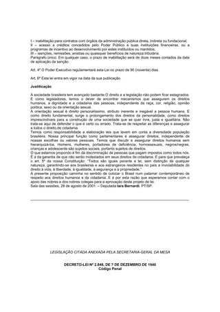 I – inabilitação para contratos com órgãos da administração pública direta, indireta ou fundacional;
II – acesso a créditos concedidos pelo Poder Público e suas instituições financeiras, ou a
programas de incentivo ao desenvolvimento por estes instituídos ou mantidos;
III – isenções, remissões, anistias ou quaisquer benefícios de natureza tributária.
Parágrafo único. Em qualquer caso, o prazo de inabilitação será de doze meses contados da data
de aplicação da sanção.

Art. 4º O Poder Executivo regulamentará esta Lei no prazo de 90 (noventa) dias.

Art. 6º Esta lei entra em vigor na data da sua publicação.

Justiticação

A sociedade brasileira tem avançado bastante.O direito e a legislação não podem ficar estagnados.
E como legisladores, temos o dever de encontrar mecanismos que assegurem os direitos
humanos, a dignidade e a cidadania das pessoas, independente da raça, cor, religião, opinião
política, sexo ou da orientação sexual.
A orientação sexual é direito personalíssimo, atributo inerente e inegável a pessoa humana. E
como direito fundamental, surge o prolongamento dos direitos da personalidade, como direitos
imprescindíveis para a construção de uma sociedade que se quer livre, justa e igualitária. Não
trata-se aqui de defender o que é certo ou errado. Trata-se de respeitar as diferenças e assegurar
a todos o direito de cidadania.
Temos como responsabilidade a elaboração leis que levem em conta a diversidade população
brasileira. Nossa principal função como parlamentares é assegurar direitos, independente de
nossas escolhas ou valores pessoais. Temos que discutir e assegurar direitos humanos sem
hierarquizá-los. Homens. mulheres, portadores de deficiência, homossexuais, negros/negras,
crianças e adolescente são sujeitos sociais, portanto sujeitos de direitos.
O que estamos propondo é fim da discriminação de pessoas que pagam impostos como todos nós.
É a da garantia de que não serão molestados em seus direitos de cidadania. E para que prevaleça
o art. 5º da nossa Constituição: “Todos são iguais perante a lei, sem distinção de qualquer
natureza, garantindo-se aos brasileiras e aos estrangeiros residentes no país a inviolabilidade do
direito à vida, à liberdade, à igualdade, à segurança e a propriedade.”
A presente proposição caminha no sentido de colocar o Brasil num patamar contemporâneo de
respeito aos direitos humanos e da cidadania. E é por esta razão que esperamos contar com o
apoio das nobres e dos nobres colegas para a aprovação deste projeto de lei.
Sala das sessões, 28 de agosto de 2001. – Deputada Iara Bernardi, PT/SP.


_______________________________________________________________________________




            LEGISLAÇÃO CITADA ANEXADA PELA SECRETARIA-GERAL DA MESA


                     DECRETO-LEI Nº 2.848, DE 7 DE DEZEMBRO DE 1940
                                       Código Penal
 