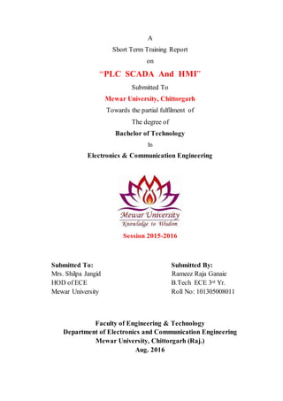 A
Short Term Training Report
on
“PLC SCADA And HMI”
Submitted To
Mewar University, Chittorgarh
Towards the partial fulfilment of
The degree of
Bachelor of Technology
In
Electronics & Communication Engineering
Session 2015-2016
Submitted To: Submitted By:
Mrs. Shilpa Jangid Rameez Raja Ganaie
HOD of ECE B.Tech ECE 3rd Yr.
Mewar University Roll No: 101305008011
Faculty of Engineering & Technology
Department of Electronics and Communication Engineering
Mewar University, Chittorgarh (Raj.)
Aug. 2016
 