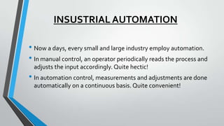 INSUSTRIAL AUTOMATION
• Now a days, every small and large industry employ automation.
• In manual control, an operator periodically reads the process and
adjusts the input accordingly. Quite hectic!
• In automation control, measurements and adjustments are done
automatically on a continuous basis. Quite convenient!
 