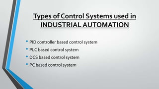 Types of Control Systems used in
INDUSTRIAL AUTOMATION
• PID controller based control system
• PLC based control system
• DCS based control system
• PC based control system
 
