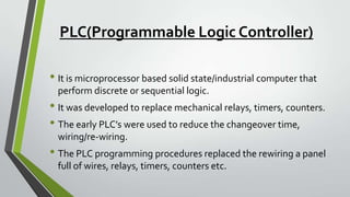 PLC(Programmable Logic Controller)
• It is microprocessor based solid state/industrial computer that
perform discrete or sequential logic.
• It was developed to replace mechanical relays, timers, counters.
• The early PLC’s were used to reduce the changeover time,
wiring/re-wiring.
• The PLC programming procedures replaced the rewiring a panel
full of wires, relays, timers, counters etc.
 