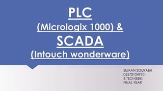 PLC
(Micrologix 1000) &
SCADA
(Intouch wonderware)
SUMAN SOURABH
06570104910
B.TECH(EEE)
FINAL YEAR
 