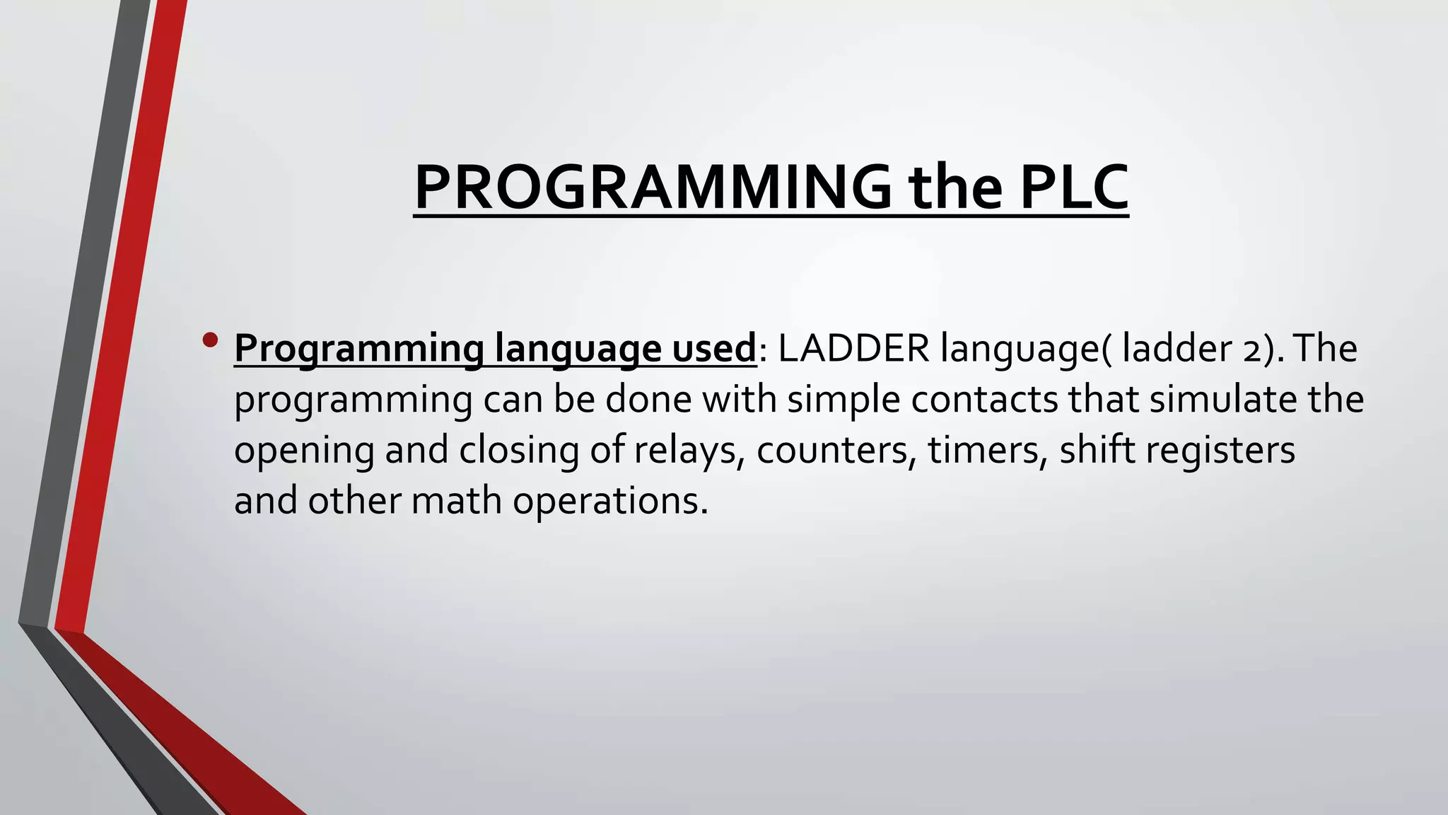 PROGRAMMING the PLC
• Programming language used: LADDER language( ladder 2).The
programming can be done with simple contacts that simulate the
opening and closing of relays, counters, timers, shift registers
and other math operations.
 