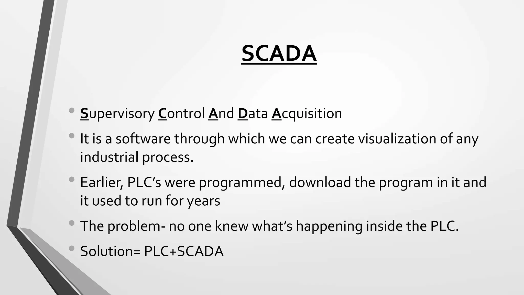 SCADA
• Supervisory Control And Data Acquisition
• It is a software through which we can create visualization of any
industrial process.
• Earlier, PLC’s were programmed, download the program in it and
it used to run for years
• The problem- no one knew what’s happening inside the PLC.
• Solution= PLC+SCADA
 