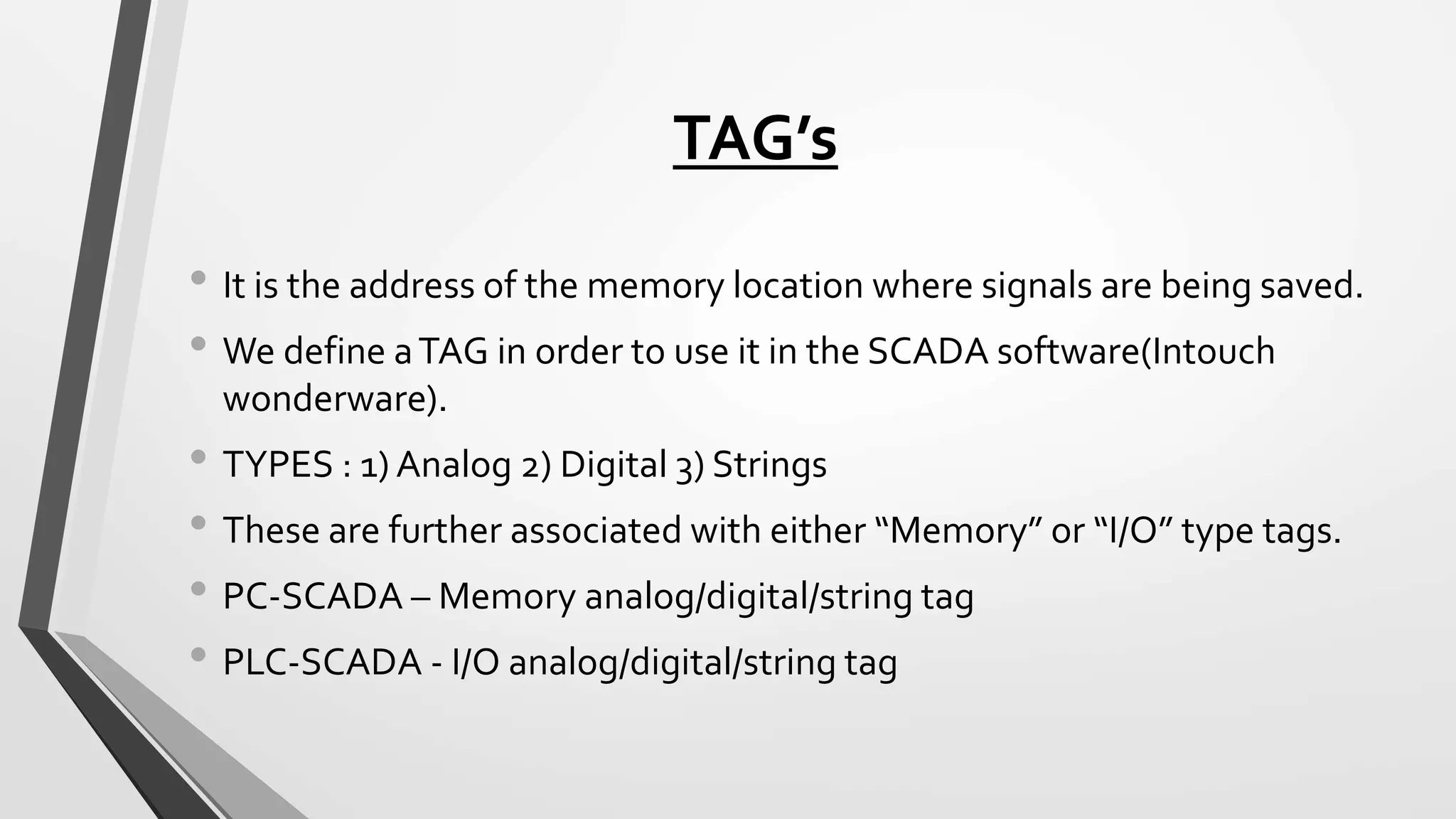 TAG’s
• It is the address of the memory location where signals are being saved.
• We define aTAG in order to use it in the SCADA software(Intouch
wonderware).
• TYPES : 1) Analog 2) Digital 3) Strings
• These are further associated with either “Memory” or “I/O” type tags.
• PC-SCADA – Memory analog/digital/string tag
• PLC-SCADA - I/O analog/digital/string tag
 