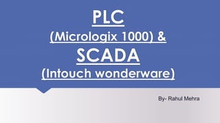 PLC
(Micrologix 1000) &
SCADA
(Intouch wonderware)
By- Rahul Mehra
 