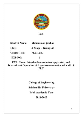 1
Lab
Student Name: Muhammad jawhar
Class: 4 Stage – Group:A1
Course Title: PLC Lab.
EXP NO: 2
EXP. Name: introduction to control apparatus, and
Intermittent Operation of Asynchronous motor with aid of
PLC
College of Engineering
Salahaddin University-
Erbil Academic Year
2021-2022
 