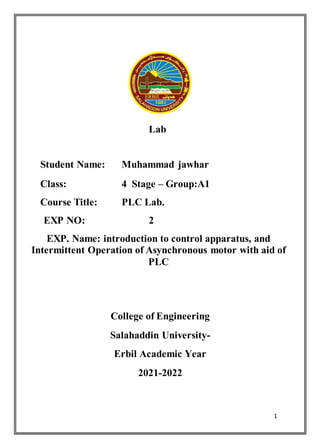 1
Lab
Student Name: Muhammad jawhar
Class: 4 Stage – Group:A1
Course Title: PLC Lab.
EXP NO: 2
EXP. Name: introduction to control apparatus, and
Intermittent Operation of Asynchronous motor with aid of
PLC
College of Engineering
Salahaddin University-
Erbil Academic Year
2021-2022
 