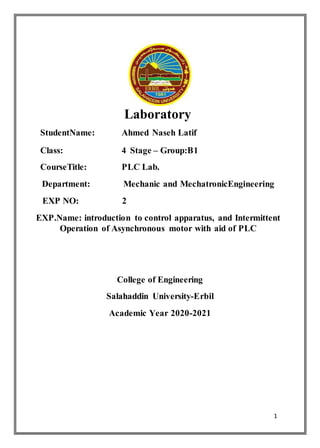 1
Laboratory
StudentName: Ahmed Naseh Latif
Class: 4 Stage – Group:B1
CourseTitle: PLC Lab.
Department: Mechanic and MechatronicEngineering
EXP NO: 2
EXP.Name: introduction to control apparatus, and Intermittent
Operation of Asynchronous motor with aid of PLC
College of Engineering
Salahaddin University-Erbil
Academic Year 2020-2021
 