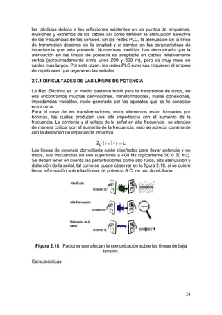 las pérdidas debido a las reflexiones existentes en los puntos de empalmes,
divisiones y extremos de los cables así como también la atenuación selectiva
de las frecuencias de las señales. En las redes PLC, la atenuación de la línea
de transmisión depende de la longitud y el cambio en las características de
impedancia que esta presente. Numerosas medidas han demostrado que la
atenuación en las líneas de potencia es aceptable en cables relativamente
cortos (aproximadamente entre unos 200 y 300 m), pero es muy mala en
cables más largos. Por esta razón, las redes PLC extensas requieren el empleo
de repetidores que regeneren las señales
2.7.1 DIFICULTADES DE LAS LÍNEAS DE POTENCIA
La Red Eléctrica es un medio bastante hostil para la transmisión de datos, en
ella encontramos muchas derivaciones, transformadores, malas conexiones,
impedancias variables, ruido generado por los aparatos que se le conectan
entre otros.
Para el caso de los transformadores, estos elementos están formados por
bobinas, las cuales producen una alta impedancia con el aumento de la
frecuencia. La corriente y el voltaje de la señal en alta frecuencia se atenúan
de manera crítica con el aumento de la frecuencia, esto se aprecia claramente
con la definición de impedancia inductiva.
ZL. ( j. ! ) j. !. L

Las líneas de potencia domiciliaria están diseñadas para llevar potencia y no
datos, sus frecuencias no son superiores a 400 Hz (típicamente 50 o 60 Hz).
Se deben tener en cuenta las perturbaciones como alto ruido, alta atenuación y
distorsión de la señal, tal como se puede observar en la figura 2.18, si se quiere
llevar información sobre las líneas de potencia A.C. de uso domiciliario.

Figura 2.18. Factores que afectan la comunicación sobre las líneas de baja
tensión.
Caracteristicas

24

 