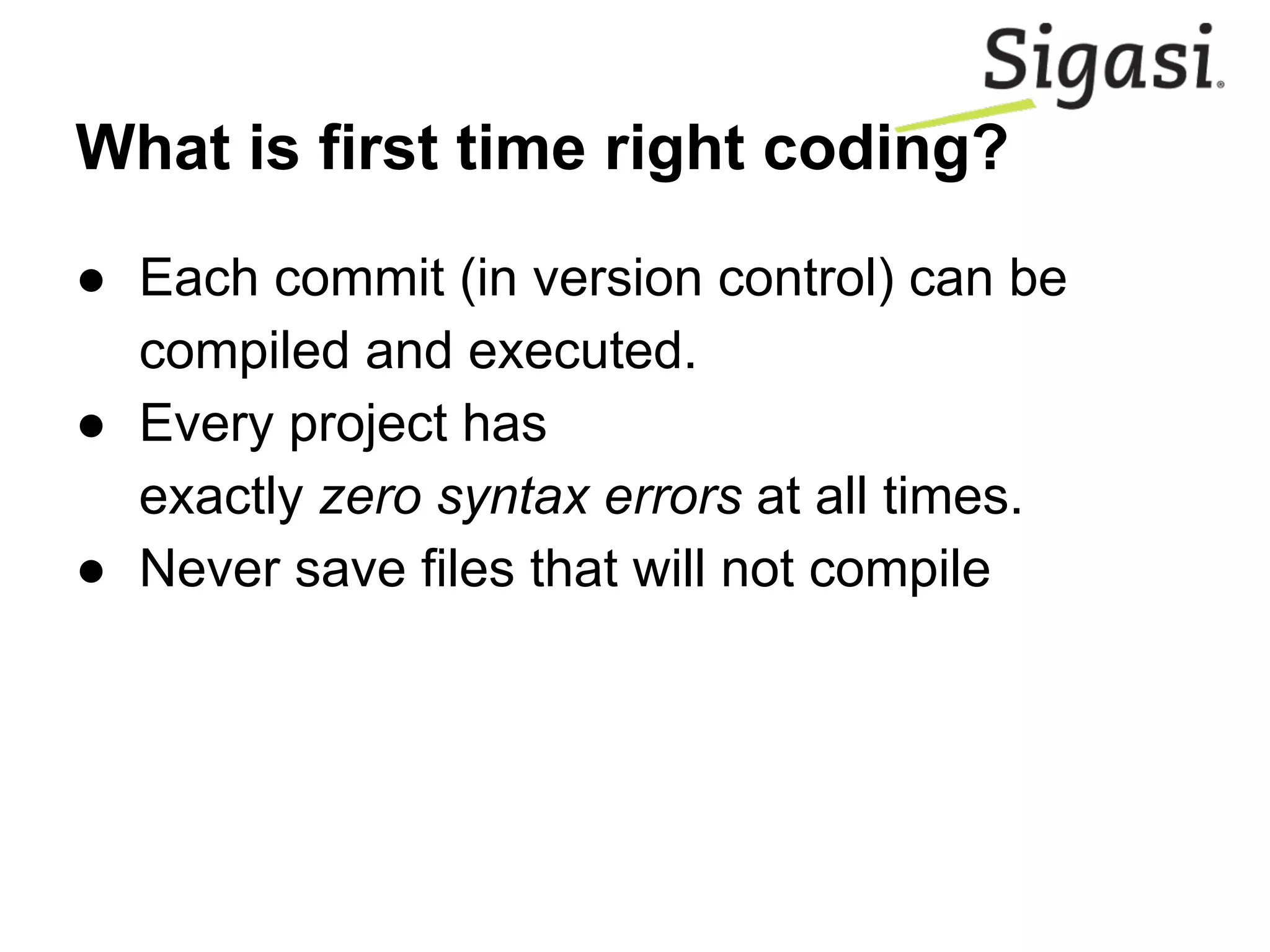 What is first time right coding?
● Each commit (in version control) can be
compiled and executed.
● Every project has
exactly zero syntax errors at all times.
● Never save files that will not compile
 
