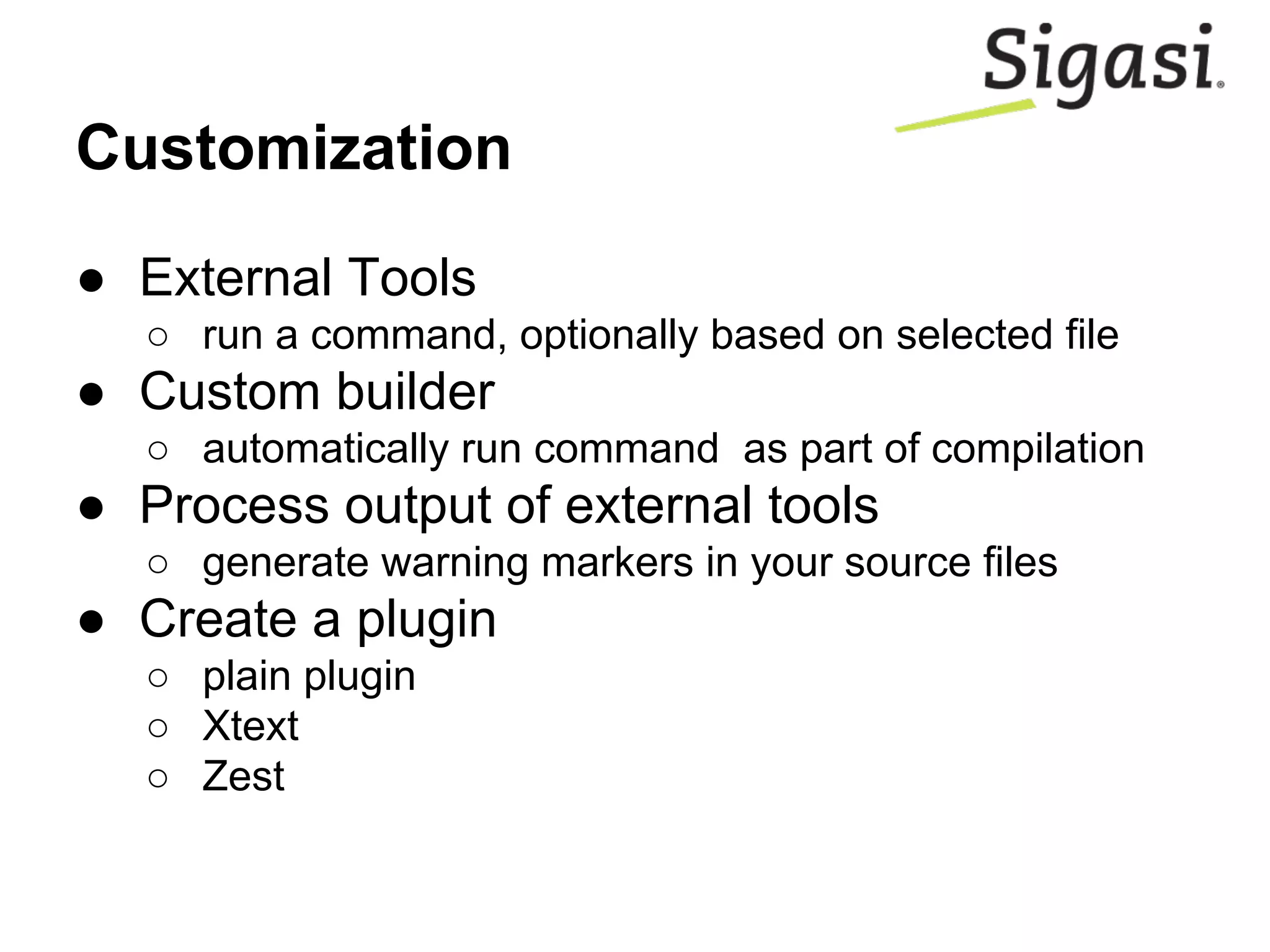 Customization
● External Tools
○ run a command, optionally based on selected file
● Custom builder
○ automatically run command as part of compilation
● Process output of external tools
○ generate warning markers in your source files
● Create a plugin
○ plain plugin
○ Xtext
○ Zest
 