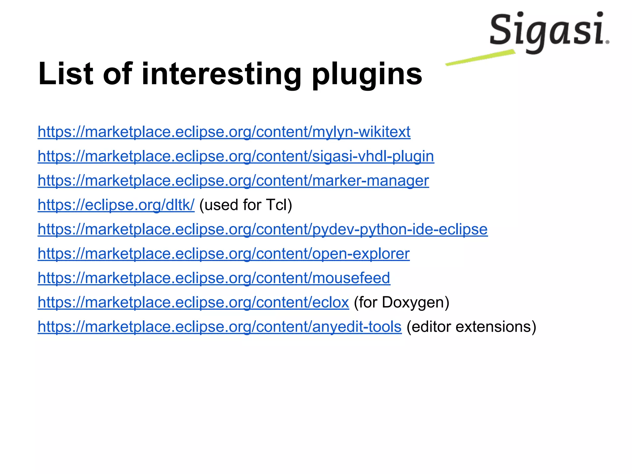 List of interesting plugins
https://marketplace.eclipse.org/content/mylyn-wikitext
https://marketplace.eclipse.org/content/sigasi-vhdl-plugin
https://marketplace.eclipse.org/content/marker-manager
https://eclipse.org/dltk/ (used for Tcl)
https://marketplace.eclipse.org/content/pydev-python-ide-eclipse
https://marketplace.eclipse.org/content/open-explorer
https://marketplace.eclipse.org/content/mousefeed
https://marketplace.eclipse.org/content/eclox (for Doxygen)
https://marketplace.eclipse.org/content/anyedit-tools (editor extensions)
 