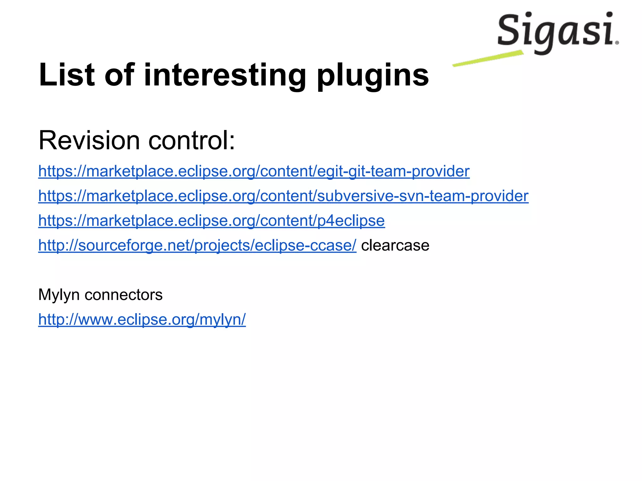 List of interesting plugins
Revision control:
https://marketplace.eclipse.org/content/egit-git-team-provider
https://marketplace.eclipse.org/content/subversive-svn-team-provider
https://marketplace.eclipse.org/content/p4eclipse
http://sourceforge.net/projects/eclipse-ccase/ clearcase
Mylyn connectors
http://www.eclipse.org/mylyn/
 