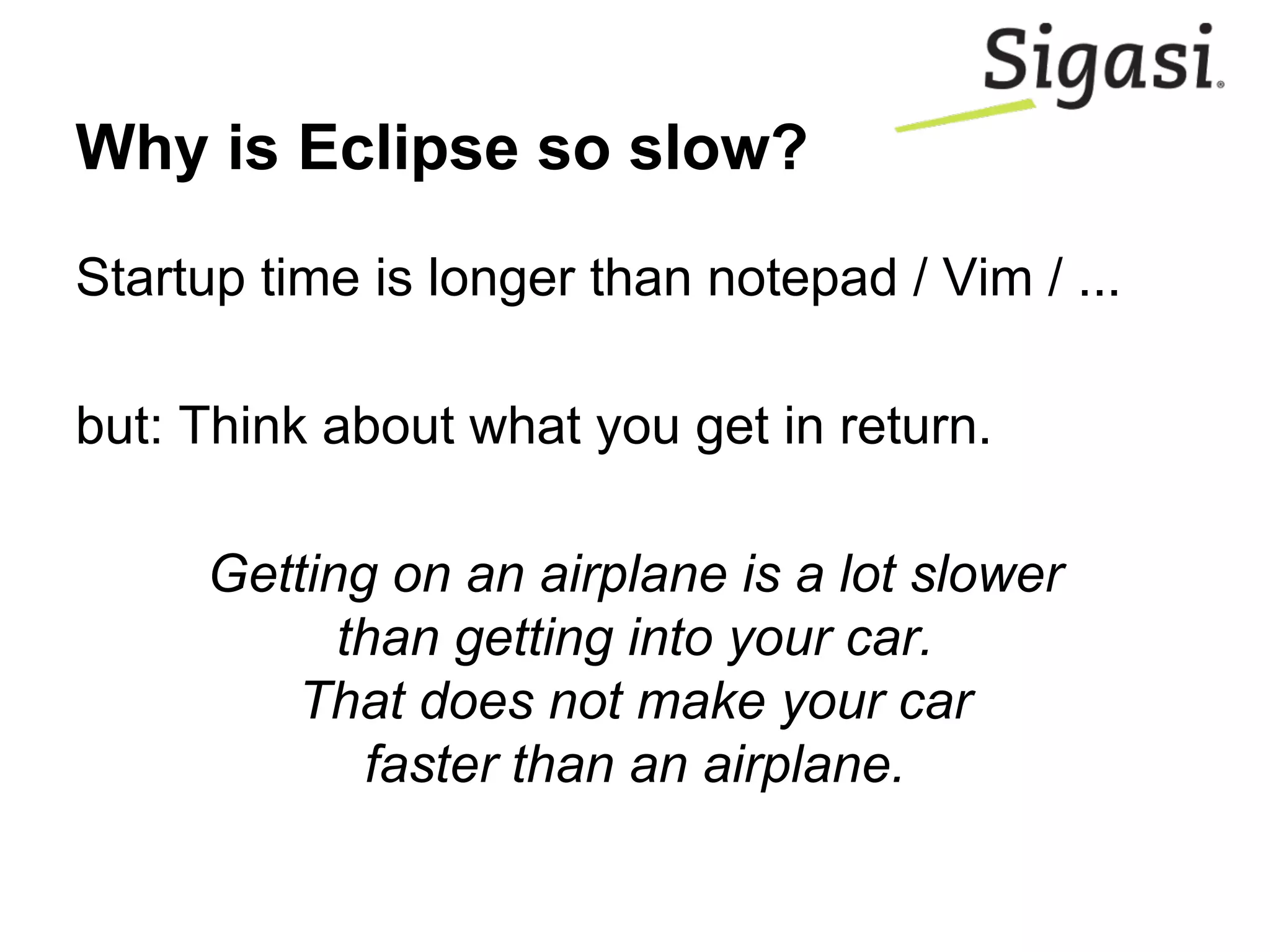Why is Eclipse so slow?
Startup time is longer than notepad / Vim / ...
but: Think about what you get in return.
Getting on an airplane is a lot slower
than getting into your car.
That does not make your car
faster than an airplane.
 