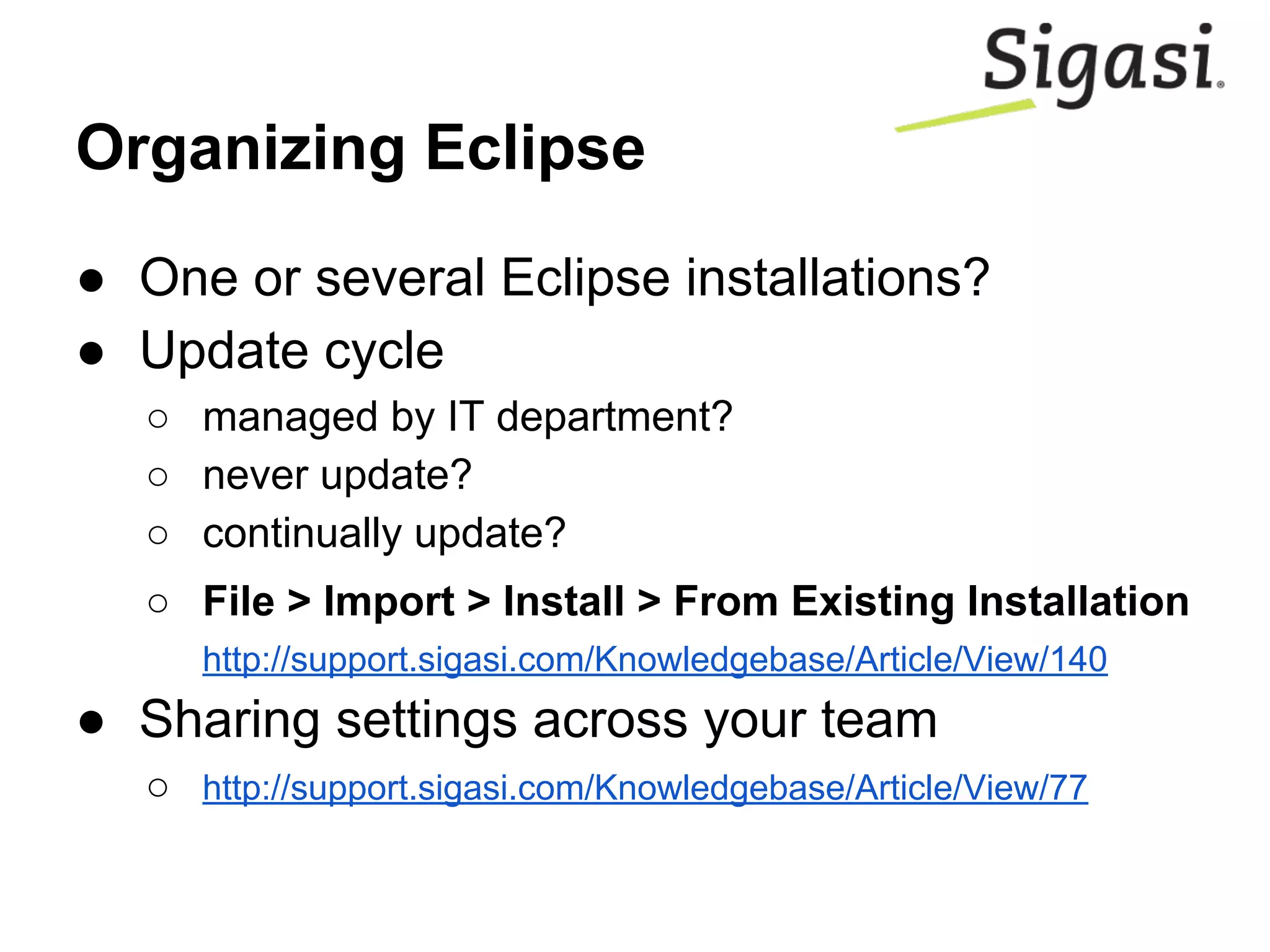 Organizing Eclipse
● One or several Eclipse installations?
● Update cycle
○ managed by IT department?
○ never update?
○ continually update?
○ File > Import > Install > From Existing Installation
http://support.sigasi.com/Knowledgebase/Article/View/140
● Sharing settings across your team
○ http://support.sigasi.com/Knowledgebase/Article/View/77
 